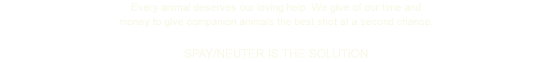 Every animal deserves our loving help. We give of our time and money to give companion animals the best shot at a second chance. SPAY/NEUTER IS THE SOLUTION