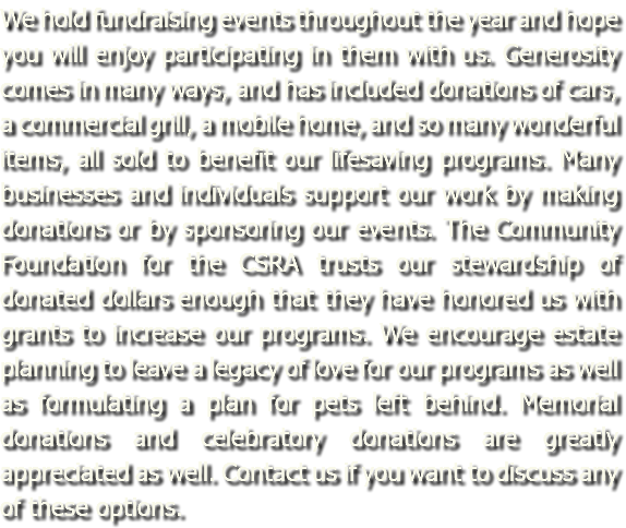 We hold fundraising events throughout the year and hope you will enjoy participating in them with us. Generosity comes in many ways, and has included donations of cars, a commercial grill, a mobile home, and so many wonderful items, all sold to benefit our lifesaving programs. Many businesses and individuals support our work by making donations or by sponsoring our events. The Community Foundation for the CSRA trusts our stewardship of donated dollars enough that they have honored us with grants to increase our programs. We encourage estate planning to leave a legacy of love for our programs as well as formulating a plan for pets left behind. Memorial donations and celebratory donations are greatly appreciated as well. Contact us if you want to discuss any of these options.